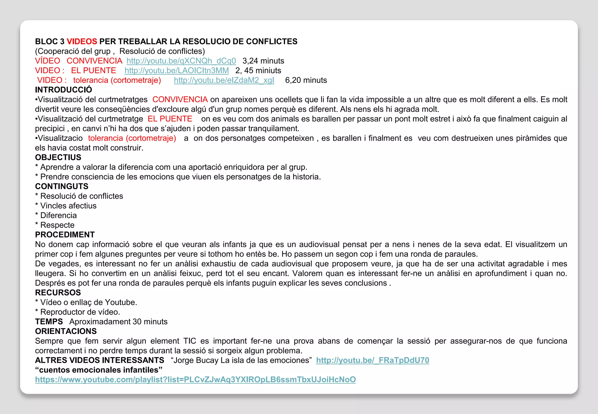 BLOC 3 VIDEOS PER TREBALLAR LA RESOLUCIO DE CONFLICTES
(Cooperació del grup , Resolució de conflictes)
VÍDEO CONVIVENCIA http://youtu.be/qXCNQh_dCq0 3,24 minuts
VIDEO : EL PUENTE http://youtu.be/LAOICItn3MM 2, 45 miniuts
VIDEO : tolerancia (cortometraje) http://youtu.be/eIZdaM2_xgI 6,20 minuts
INTRODUCCIÓ
•Visualització del curtmetratges CONVIVENCIA on apareixen uns ocellets que li fan la vida impossible a un altre que es molt diferent a ells. Es molt
divertit veure les conseqüències d'excloure algú d'un grup nomes perquè es diferent. Als nens els hi agrada molt.
•Visualització del curtmetratge EL PUENTE on es veu com dos animals es barallen per passar un pont molt estret i això fa que finalment caiguin al
precipici , en canvi n’hi ha dos que s’ajuden i poden passar tranquilament.
•Visualitzacio tolerancia (cortometraje) a on dos personatges competeixen , es barallen i finalment es veu com destrueixen unes piràmides que
els havia costat molt construir.
OBJECTIUS
* Aprendre a valorar la diferencia com una aportació enriquidora per al grup.
* Prendre consciencia de les emocions que viuen els personatges de la historia.
CONTINGUTS
* Resolució de conflictes
* Vincles afectius
* Diferencia
* Respecte
PROCEDIMENT
No donem cap informació sobre el que veuran als infants ja que es un audiovisual pensat per a nens i nenes de la seva edat. El visualitzem un
primer cop i fem algunes preguntes per veure si tothom ho entès be. Ho passem un segon cop i fem una ronda de paraules.
De vegades, es interessant no fer un anàlisi exhaustiu de cada audiovisual que proposem veure, ja que ha de ser una activitat agradable i mes
lleugera. Si ho convertim en un anàlisi feixuc, perd tot el seu encant. Valorem quan es interessant fer-ne un anàlisi en aprofundiment i quan no.
Després es pot fer una ronda de paraules perquè els infants puguin explicar les seves conclusions .
RECURSOS
* Vídeo o enllaç de Youtube.
* Reproductor de vídeo.
TEMPS Aproximadament 30 minuts
ORIENTACIONS
Sempre que fem servir algun element TIC es important fer-ne una prova abans de començar la sessió per assegurar-nos de que funciona
correctament i no perdre temps durant la sessió si sorgeix algun problema.
ALTRES VIDEOS INTERESSANTS “Jorge Bucay La isla de las emociones” http://youtu.be/_FRaTpDdU70
“cuentos emocionales infantiles”
https://www.youtube.com/playlist?list=PLCvZJwAq3YXIROpLB6ssmTbxUJoiHcNoO
 