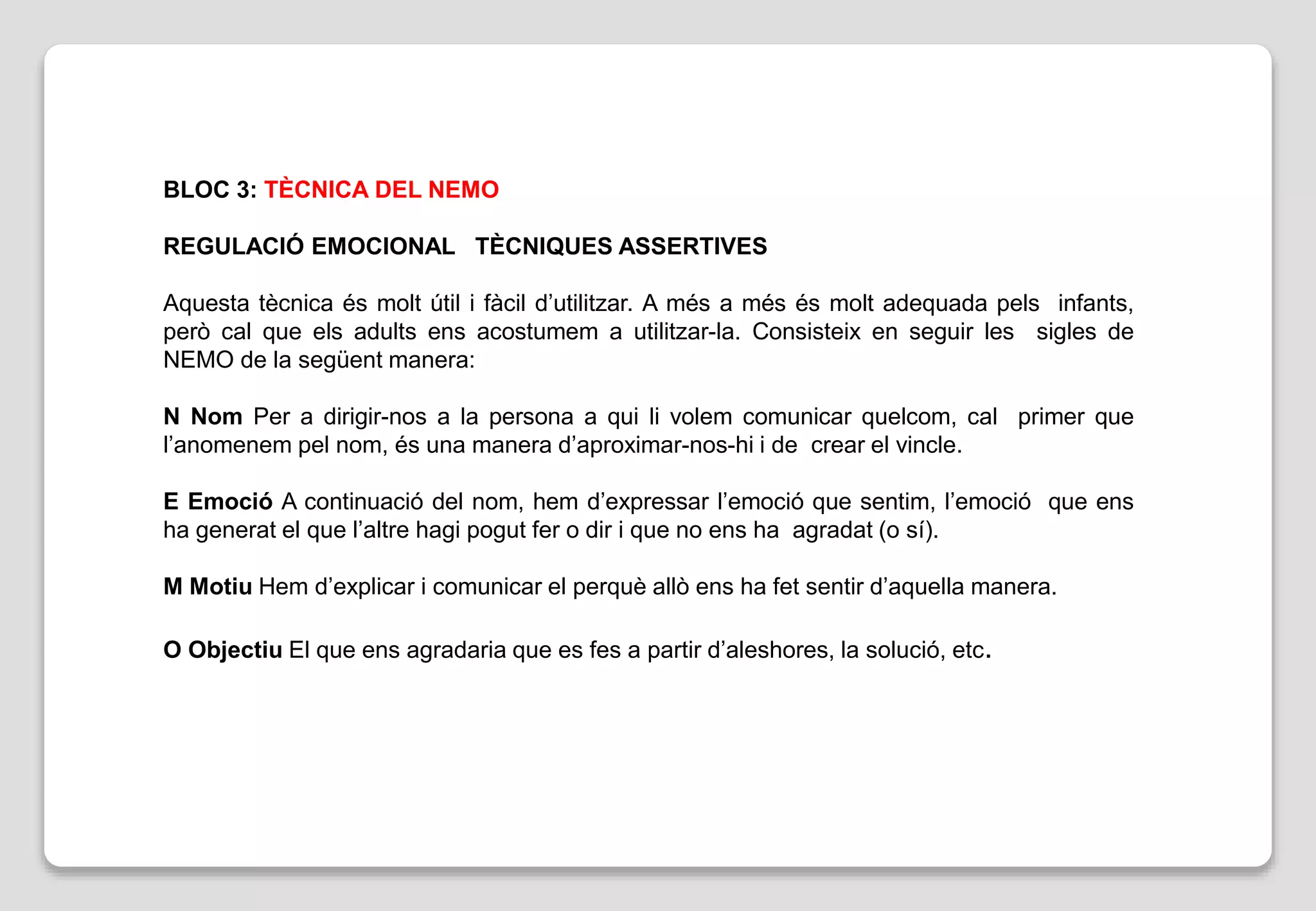 BLOC 3: TÈCNICA DEL NEMO
REGULACIÓ EMOCIONAL TÈCNIQUES ASSERTIVES
Aquesta tècnica és molt útil i fàcil d’utilitzar. A més a més és molt adequada pels infants,
però cal que els adults ens acostumem a utilitzar-la. Consisteix en seguir les sigles de
NEMO de la següent manera:
N Nom Per a dirigir-nos a la persona a qui li volem comunicar quelcom, cal primer que
l’anomenem pel nom, és una manera d’aproximar-nos-hi i de crear el vincle.
E Emoció A continuació del nom, hem d’expressar l’emoció que sentim, l’emoció que ens
ha generat el que l’altre hagi pogut fer o dir i que no ens ha agradat (o sí).
M Motiu Hem d’explicar i comunicar el perquè allò ens ha fet sentir d’aquella manera.
O Objectiu El que ens agradaria que es fes a partir d’aleshores, la solució, etc.
 