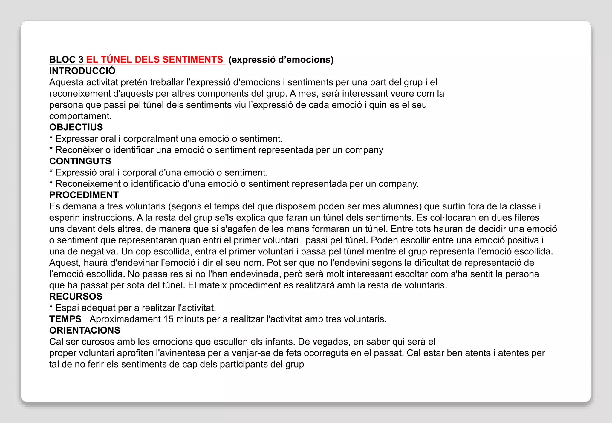 BLOC 3 EL TÚNEL DELS SENTIMENTS (expressió d’emocions)
INTRODUCCIÓ
Aquesta activitat pretén treballar l’expressió d'emocions i sentiments per una part del grup i el
reconeixement d'aquests per altres components del grup. A mes, serà interessant veure com la
persona que passi pel túnel dels sentiments viu l’expressió de cada emoció i quin es el seu
comportament.
OBJECTIUS
* Expressar oral i corporalment una emoció o sentiment.
* Reconèixer o identificar una emoció o sentiment representada per un company
CONTINGUTS
* Expressió oral i corporal d'una emoció o sentiment.
* Reconeixement o identificació d'una emoció o sentiment representada per un company.
PROCEDIMENT
Es demana a tres voluntaris (segons el temps del que disposem poden ser mes alumnes) que surtin fora de la classe i
esperin instruccions. A la resta del grup se'ls explica que faran un túnel dels sentiments. Es col·locaran en dues fileres
uns davant dels altres, de manera que si s'agafen de les mans formaran un túnel. Entre tots hauran de decidir una emoció
o sentiment que representaran quan entri el primer voluntari i passi pel túnel. Poden escollir entre una emoció positiva i
una de negativa. Un cop escollida, entra el primer voluntari i passa pel túnel mentre el grup representa l’emoció escollida.
Aquest, haurà d'endevinar l’emoció i dir el seu nom. Pot ser que no l'endevini segons la dificultat de representació de
l’emoció escollida. No passa res si no l'han endevinada, però serà molt interessant escoltar com s'ha sentit la persona
que ha passat per sota del túnel. El mateix procediment es realitzarà amb la resta de voluntaris.
RECURSOS
* Espai adequat per a realitzar l'activitat.
TEMPS Aproximadament 15 minuts per a realitzar l'activitat amb tres voluntaris.
ORIENTACIONS
Cal ser curosos amb les emocions que escullen els infants. De vegades, en saber qui serà el
proper voluntari aprofiten l'avinentesa per a venjar-se de fets ocorreguts en el passat. Cal estar ben atents i atentes per
tal de no ferir els sentiments de cap dels participants del grup
 