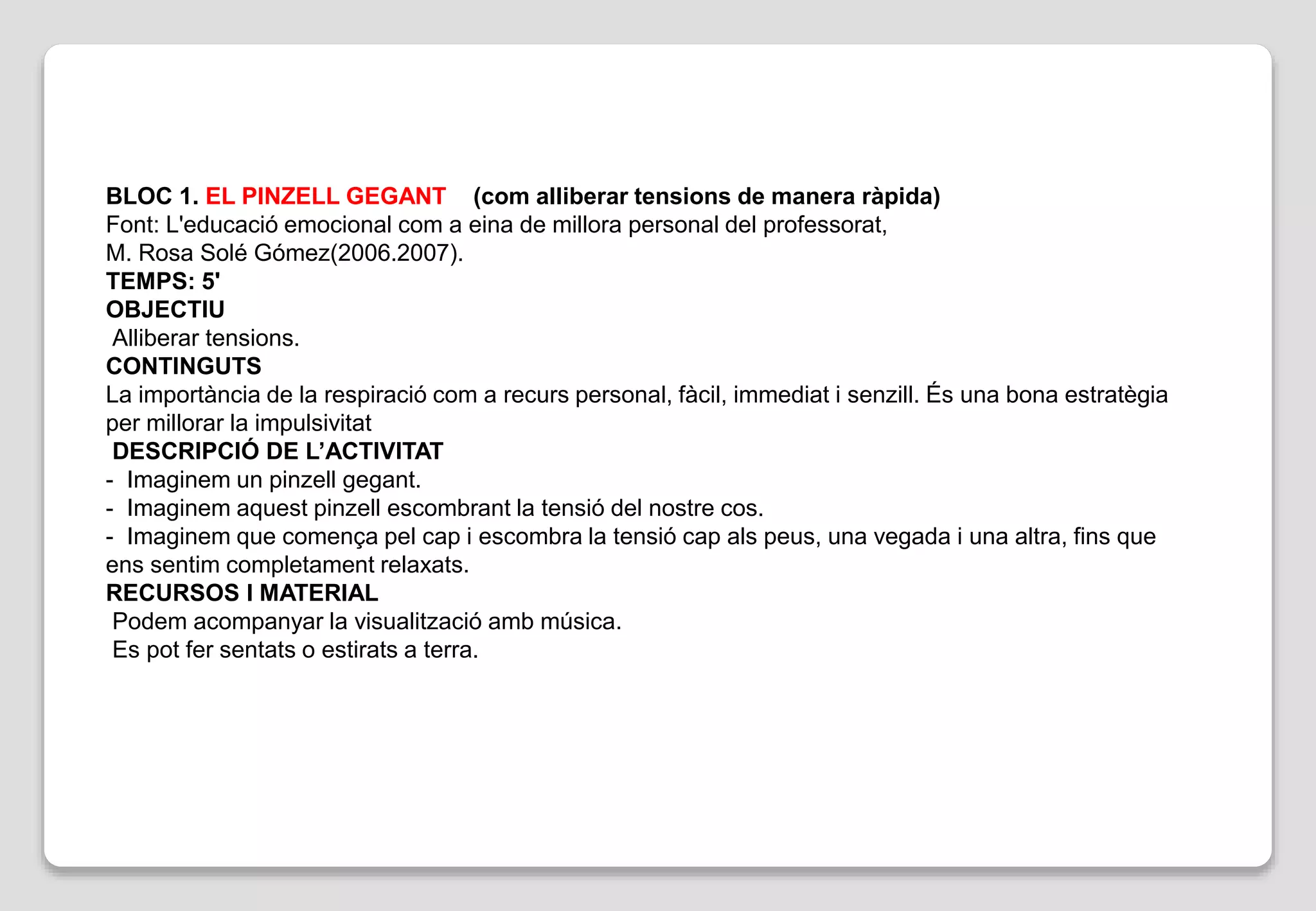BLOC 1. EL PINZELL GEGANT (com alliberar tensions de manera ràpida)
Font: L'educació emocional com a eina de millora personal del professorat,
M. Rosa Solé Gómez(2006.2007).
TEMPS: 5'
OBJECTIU
Alliberar tensions.
CONTINGUTS
La importància de la respiració com a recurs personal, fàcil, immediat i senzill. És una bona estratègia
per millorar la impulsivitat
DESCRIPCIÓ DE L’ACTIVITAT
- Imaginem un pinzell gegant.
- Imaginem aquest pinzell escombrant la tensió del nostre cos.
- Imaginem que comença pel cap i escombra la tensió cap als peus, una vegada i una altra, fins que
ens sentim completament relaxats.
RECURSOS I MATERIAL
Podem acompanyar la visualització amb música.
Es pot fer sentats o estirats a terra.
 