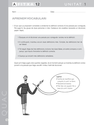 1 El joc que us proposem consisteix a endevinar la definició correcta d’una paraula poc coneguda.
Per jugar-hi, feu grups de dues persones o més. Cadascun de vosaltres necessita un diccionari,
paper i llapis.
1 Busqueu en el diccionari una paraula poc coneguda i anoteu-ne la definició.
2 A continuació, inventeu-vos-en dues definicions més. Compte, les definicions han de
ser falses!
3 Tot seguit, llegiu les tres definicions, la bona i les dues falses, al vostre company o com-
panya, que haurà d’encertar la definició correcta.
4 Guanya qui encerti més definicions vertaderes.
Quan ja hi hàgiu jugat unes quantes vegades, és el moment perquè us inventeu la definició corres-
ponent a la paraula que hàgiu escollit i imiteu l’estil del diccionari.
QUAC
Nom: Data:
U N I TAT 1A F I T X A 12
16
APRENEM VOCABULARI
Lepòrid
• Família de mamífers que
comprèn el conill i la llebre.
• Passamà de barana.
• Plat típic de caçador fet a
base de conill i bolets.
 