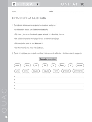 QUAC
140
1 Senyala els sintagmes nominals de les oracions següents:
• L’escaladora escala una paret difícil cada any.
• Els nens i les nenes de cinquè juguen a cavall fort al pati de l’escola.
• Els pares compren el menjar per a tota la setmana a la plaça.
• El detectiu ha resolt el cas del robatori.
• La Roser corre una mica més cada dia.
2 Escriu cinc sintagmes nominals combinant els noms, els adjectius i els determinants següents:
Exemple: el camí llarg
•
•
•
•
•
Nom: Data:
U N I TAT 10R F I T X A 7
ESTUDIEM LA LLENGUA
nova naturalllarg llanade
una sorra aquest jaqueta camí gruixuda primerenca
la elflor
 