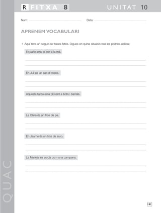 QUAC
141
1 Aquí tens un seguit de frases fetes. Digues en quina situació real les podries aplicar.
Et parlo amb el cor a la mà.
En Juli és un sac d’ossos.
Aquesta tarda està plovent a bots i barrals.
La Clara és un tros de pa.
En Jaume és un tros de suro.
La Marieta és sorda com una campana.
Nom: Data:
U N I TAT 10R F I T X A 8
APRENEM VOCABULARI
 