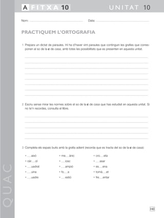 QUAC
143
1 Prepara un dictat de paraules. Hi ha d’haver vint paraules que continguin les grafies que corres-
ponen al so de la c de casa, amb totes les possibilitats que es presenten en aquesta unitat.
2 Escriu sense mirar les normes sobre el so de la c de casa que has estudiat en aquesta unitat. Si
no te’n recordes, consulta el llibre.
3 Completa els espais buits amb la grafia adient (recorda que es tracta del so de la c de casa):
• aixó • me ànic • cro eta
• cèr ol • iosc • asar
• uadrat • ampió • es ena
• uina • fo a • tomà et
• uadre • estió • fre entar
Nom: Data:
U N I TAT 10A F I T X A 10
PRACTIQUEM L’ORTOGRAFIA
 