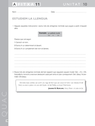 QUAC
144
1 Segueix aquestes instruccions i escriu tots els sintagmes nominals que puguis a partir d’aquest
altre:
Exemple: La galleda buida
Det. N CN
Passos que cal seguir:
1 Canvia’n el nom.
2 Escriu-hi un determinant al davant.
3 Escriu-hi un complement del nom al darrere.
2 Busca tots els sintagmes nominals del text següent que segueixin aquest model: Det. + N + CN.
Subratlla’ls i torna’ls a escriure destacant cada part amb el color corresponent: Det. (blau), N (ver-
mell) i CN (blau).
Nom: Data:
U N I TAT 10A F I T X A 11
ESTUDIEM LA LLENGUA
De totes dues varetes van sortir uns raigs de llum que van xocar en l’aire i van rebotar. El del
Harry va anar a petar a la cara del Goyle, i el del Malfoy va tocar l’Hermione.
JOANNE K. ROWLING, Harry Potter i el calze de foc
 