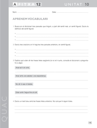 QUAC
145
1 Busca en el diccionari tres paraules que tinguin, a part del sentit real, un sentit figurat. Escriu la
definició del sentit figurat.
•
•
•
2 Escriu tres oracions on hi hagi les tres paraules anteriors, en sentit figurat.
•
•
•
3 Explica què volen dir les frases fetes següents (si no te’n surts, consulta el diccionari o pregunta-
ho a algú):
Anar-se’n en orris.
Anar amb una sabata i una espardenya.
No dir ni ase ni bèstia.
Estar amb l’aigua fins al coll.
4 Escriu un text breu amb les frases fetes anteriors. No cal que hi siguin totes.
Nom: Data:
U N I TAT 10A F I T X A 12
APRENEM VOCABULARI
 