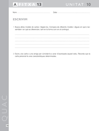 QUAC
146
1 Busca altres models de cartes i llegeix-los. Compara els diferents models i digues en què s’as-
semblen i en què es diferencien, tant en la forma com en el contingut.
2 Escriu una carta a una amiga per convidar-la a anar d’acampada aquest estiu. Recorda que la
carta personal té unes característiques determinades.
Nom: Data:
U N I TAT 10A F I T X A 13
ESCRIVIM
 
