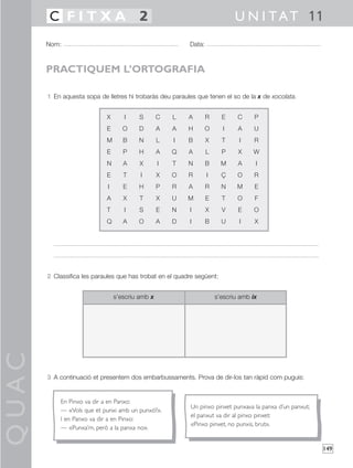 QUAC
149
1 En aquesta sopa de lletres hi trobaràs deu paraules que tenen el so de la x de xocolata.
2 Classifica les paraules que has trobat en el quadre següent:
3 A continuació et presentem dos embarbussaments. Prova de dir-los tan ràpid com puguis:
Nom: Data:
U N I TAT 11C F I T X A 2
PRACTIQUEM L’ORTOGRAFIA
X I S C L A R E C P
E O D A A H O I A U
M B N L I B X T I R
E P H A Q A L P X W
N A X I T N B M A I
E T I X O R I Ç O R
I E H P R A R N M E
A X T X U M E T O F
T I S E N I X V E O
Q A O A D I B U I X
s’escriu amb x s’escriu amb ix
En Pinxo va dir a en Panxo:
— «Vols que et punxi amb un punxó?».
I en Panxo va dir a en Pinxo:
— «Punxa’m, però a la panxa no».
Un pinxo pinxet punxava la panxa d’un panxut;
el panxut va dir al pinxo pinxet:
«Pinxo pinxet, no punxis, brut».
 