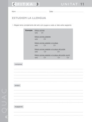 QUAC
150
1 Afegeix tants complements del verb com puguis a cada un dels verbs següents:
comprava
rentem
engegaves
Nom: Data:
U N I TAT 11C F I T X A 3
ESTUDIEM LA LLENGUA
Exemple: Menjo pomes.
verb CV
Menjo pomes pelades.
verb CV
Menjo pomes pelades a la plaça.
verb CV CV
Menjo pomes pelades a la plaça del poble.
verb CV CV
Menjo pomes pelades a la plaça del poble sovint.
verb CV CV CV
 