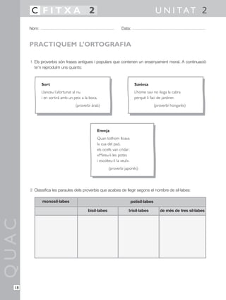 1 Els proverbis són frases antigues i populars que contenen un ensenyament moral. A continuació
te’n reproduïm uns quants:
2 Classifica les paraules dels proverbis que acabes de llegir segons el nombre de síl·labes:
QUAC
Nom: Data:
U N I TAT 2C F I T X A 2
18
PRACTIQUEM L’ORTOGRAFIA
Sort
Llanceu l’afortunat al riu
i en sortirà amb un peix a la boca.
(proverbi àrab)
Saviesa
L’home savi no lloga la cabra
perquè li faci de jardiner.
(proverbi hongarès)
Enveja
Quan tothom lloava
la cua del paó,
els ocells van cridar:
«Mireu-li les potes
i escolteu-li la veu!».
(proverbi japonès)
monosíl·labes
trisíl·labes
polisíl·labes
bisíl·labes de més de tres síl·labes
 