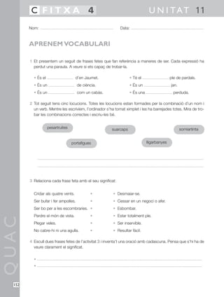 QUAC
152
1 Et presentem un seguit de frases fetes que fan referència a maneres de ser. Cada expressió ha
perdut una paraula. A veure si ets capaç de trobar-la.
• És el d’en Jaumet. • Té el ple de pardals.
• És un de ciència. • És un jan.
• És un com un cabàs. • És una perduda.
2 Tot seguit tens cinc locucions. Totes les locucions estan formades per la combinació d’un nom i
un verb. Mentre les escrivíem, l’ordinador s’ha tornat ximplet i les ha barrejades totes. Mira de tro-
bar les combinacions correctes i escriu-les bé.
3 Relaciona cada frase feta amb el seu significat:
Cridar als quatre vents. • • Desmaiar-se.
Ser bufar i fer ampolles. • • Cessar en un negoci o afer.
Ser bo per a les escombraries. • • Esbombar.
Perdre el món de vista. • • Estar totalment ple.
Plegar veles. • • Ser inservible.
No cabre-hi ni una agulla. • • Resultar fàcil.
4 Escull dues frases fetes de l’activitat 3 i inventa’t una oració amb cadascuna. Pensa que s’hi ha de
veure clarament el significat.
•
•
Nom: Data:
U N I TAT 11C F I T X A 4
APRENEM VOCABULARI
pesartruites
portafigues
suarcaps
lligarbanyes
somiartinta
 