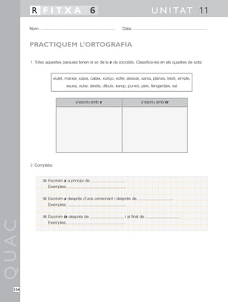 QUAC
154
1 Totes aquestes paraules tenen el so de la x de xocolata. Classifica-les en els quadres de sota:
2 Completa:
Nom: Data:
U N I TAT 11R F I T X A 6
PRACTIQUEM L’ORTOGRAFIA
s’escriu amb x s’escriu amb ix
xiulet, marxar, caixa, calaix, xoriço, xofer, aixecar, xarxa, planxa, teixit, ximple,
xauxa, xutar, aixeta, dibuix, xarop, punxó, peix, llangardaix, xai
Escrivim x a principi de .
Exemples: .
Escrivim x després d’una consonant i després de .
Exemples: .
Escrivim ix després de i al final de
Exemples: .
 