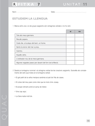 QUAC
155
1 Marca amb una x si els grups següents són sintagmes verbals o no ho són:
2 Destria el sintagma nominal i el sintagma verbal de les oracions següents. Subratlla els comple-
ments del verb que trobis en el sintagma verbal:
• El gat petit de la veïna menjava sardines al pati de l’illa de cases.
• El cotxe del meu pare corre més que la moto d’en Josep.
• El proper dimarts aniré al camp de futbol.
• Vine cap aquí.
• La Sara neda molt bé.
Nom: Data:
U N I TAT 11R F I T X A 7
ESTUDIEM LA LLENGUA
Tots els meus germans.
Recullo papers.
Cada dia, a la plaça del barri, un home.
Sento la remor del mar a prop.
Camino.
Aquells veïns.
L’ordinador nou de la meva germana.
Algunes vegades passo per davant del forn de la Mercè.
nosí
 