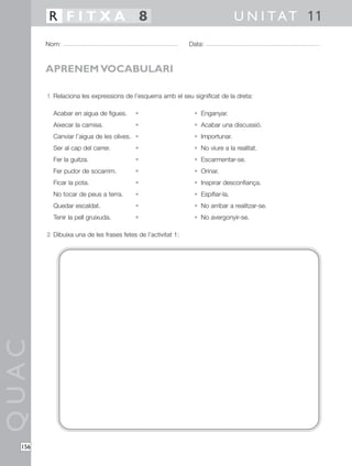 QUAC
156
1 Relaciona les expressions de l’esquerra amb el seu significat de la dreta:
Acabar en aigua de figues. • • Enganyar.
Aixecar la camisa. • • Acabar una discussió.
Canviar l’aigua de les olives. • • Importunar.
Ser al cap del carrer. • • No viure a la realitat.
Fer la guitza. • • Escarmentar-se.
Fer pudor de socarrim. • • Orinar.
Ficar la pota. • • Inspirar desconfiança.
No tocar de peus a terra. • • Espifiar-la.
Quedar escaldat. • • No arribar a realitzar-se.
Tenir la pell gruixuda. • • No avergonyir-se.
2 Dibuixa una de les frases fetes de l’activitat 1:
Nom: Data:
U N I TAT 11R F I T X A 8
APRENEM VOCABULARI
 