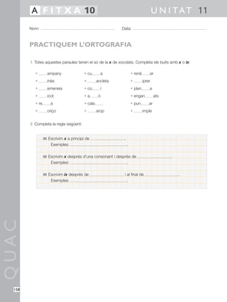 QUAC
158
1 Totes aquestes paraules tenen el so de la x de xocolata. Completa els buits amb x o ix:
• ampany • cu a • rené er
• inès • ancleta • iprer
• emeneia • co í • plan a
• icot • a ò • engan ats
• re a • cala • pun ar
• oriço • arop • imple
2 Completa la regla següent:
Nom: Data:
U N I TAT 11A F I T X A 10
PRACTIQUEM L’ORTOGRAFIA
Escrivim x a principi de .
Exemples: .
Escrivim x després d’una consonant i després de .
Exemples: .
Escrivim ix després de i al final de .
Exemples: .
 