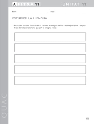 QUAC
159
1 Escriu cinc oracions. En cada oració, destria’n el sintagma nominal i el sintagma verbal, i senyala-
hi els diferents complements que porti el sintagma verbal:
Nom: Data:
U N I TAT 11A F I T X A 11
ESTUDIEM LA LLENGUA
 