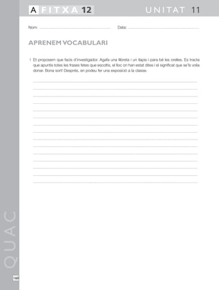 QUAC
160
1 Et proposem que facis d’investigador. Agafa una llibreta i un llapis i para bé les orelles. Es tracta
que apuntis totes les frases fetes que escoltis, el lloc on han estat dites i el significat que se’ls volia
donar. Bona sort! Després, en podeu fer una exposició a la classe.
Nom: Data:
U N I TAT 11A F I T X A 12
APRENEM VOCABULARI
 