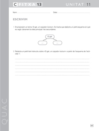 QUAC
161
1 Et proposem un tema: El gat, un caçador nocturn. Es tracta que elaboris un petit esquema en què
es vegin clarament la idea principal i les secundàries:
2 Redacta un petit text instructiu sobre «El gat, un caçador nocturn» a partir de l’esquema de l’acti-
vitat 1:
Nom: Data:
U N I TAT 11C F I T X A 13
ESCRIVIM
… …
El gat
… …
 