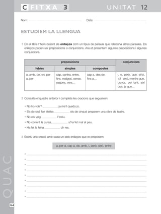 QUAC
164
1 En el llibre t’hem descrit els enllaços com un tipus de paraula que relaciona altres paraules. Els
enllaços poden ser preposicions o conjuncions. Ara et presentem algunes preposicions i algunes
conjuncions.
2 Consulta el quadre anterior i completa les oracions que segueixen:
• No ho vols? ja me’l quedo jo.
• Els de sisè fan titelles els de cinquè preparem una obra de teatre.
• No els veig l’estiu.
• No correrà la cursa, s’ha fet mal al peu.
• Ha fet la feina dir res.
3 Escriu una oració amb cada un dels enllaços que et proposem:
•
•
•
•
•
•
•
•
•
Nom: Data:
U N I TAT 12C F I T X A 3
ESTUDIEM LA LLENGUA
a, per a, cap a, de, amb, i, però, sinó, entre
febles
a, amb, de, en, per
a, per
simples
cap, contra, entre,
fins, malgrat, sense,
segons, vers…
compostes
cap a, des de,
fins a…
conjuncions
i, o, però, que, sinó,
tot i això, mentre que,
doncs, per tant, així
que, ja que…
preposicions
 