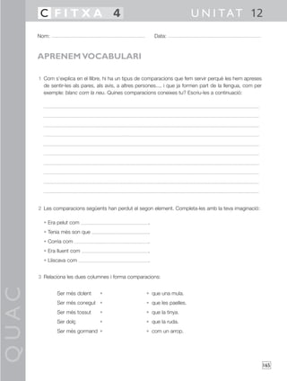 QUAC
165
1 Com s’explica en el llibre, hi ha un tipus de comparacions que fem servir perquè les hem apreses
de sentir-les als pares, als avis, a altres persones..., i que ja formen part de la llengua, com per
exemple: blanc com la neu. Quines comparacions coneixes tu? Escriu-les a continuació:
2 Les comparacions següents han perdut el segon element. Completa-les amb la teva imaginació:
• Era pelut com .
• Tenia més son que .
• Corria com .
• Era lluent com .
• Lliscava com .
3 Relaciona les dues columnes i forma comparacions:
Ser més dolent • • que una mula.
Ser més conegut • • que les paelles.
Ser més tossut • • que la tinya.
Ser dolç • • que la ruda.
Ser més gormand • • com un arrop.
Nom: Data:
U N I TAT 12C F I T X A 4
APRENEM VOCABULARI
 