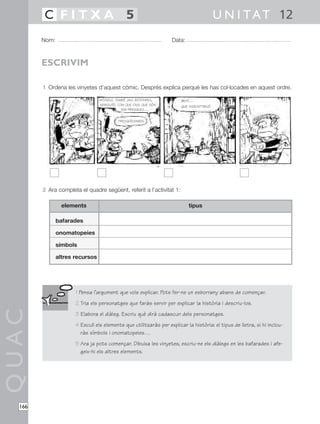 QUAC
166
1 Ordena les vinyetes d’aquest còmic. Després explica perquè les has col·locades en aquest ordre.
2 Ara completa el quadre següent, referit a l’activitat 1:
Nom: Data:
U N I TAT 12C F I T X A 5
ESCRIVIM
elements
bafarades
onomatopeies
símbols
altres recursos
tipus
1 Pensa l’argument que vols explicar. Pots fer-ne un esborrany abans de començar.
2 Tria els personatges que faràs servir per explicar la història i descriu-los.
3 Elabora el diàleg. Escriu què dirà cadascun dels personatges.
4 Escull els elements que utilitzaràs per explicar la història: el tipus de lletra, si hi inclou-
ràs símbols i onomatopeies…
5 Ara ja pots començar. Dibuixa les vinyetes, escriu-ne els diàlegs en les bafarades i afe-
geix-hi els altres elements.
M’ENDUC TAMBÉ UNA BOTIFARRA,
MANOLITO. COM QUE DIUS QUE SÓN
TAN FRESQUES…
FRESQUÍSSIMES.
BEH!…
QUE SUSCEPTIBLE!
 