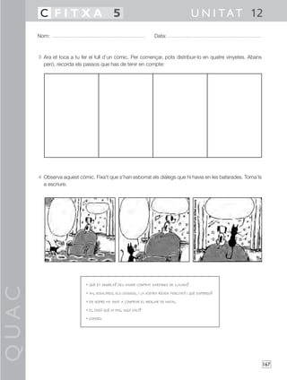 QUAC
167
Nom: Data:
U N I TAT 12C F I T X A 5
3 Ara et toca a tu fer el full d’un còmic. Per començar, pots distribuir-lo en quatre vinyetes. Abans
però, recorda els passos que has de tenir en compte:
4 Observa aquest còmic. Fixa’t que s’han esborrat els diàlegs que hi havia en les bafarades. Torna’ls
a escriure.
• QUÈ ET SEMBLA? DEU HAVER COMPRAT SARDINES DE LLAUNA?
• AH, VOSALTRES, ELS GOSSOS, I LA VOSTRA RÍGIDA FIDELITAT! I QUÈ ESPERES?
• EN NOFRE HA ANAT A COMPRAR EL MENJAR DE NADAL.
• EI, DOG! QUÈ HI FAS, AQUÍ DALT?
• ESPERO.
 