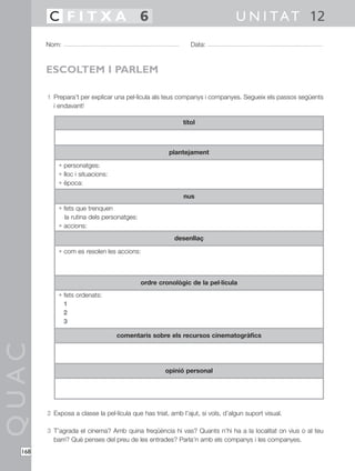 QUAC
168
1 Prepara’t per explicar una pel·lícula als teus companys i companyes. Segueix els passos següents
i endavant!
2 Exposa a classe la pel·lícula que has triat, amb l’ajut, si vols, d’algun suport visual.
3 T’agrada el cinema? Amb quina freqüència hi vas? Quants n’hi ha a la localitat on vius o al teu
barri? Què penses del preu de les entrades? Parla’n amb els companys i les companyes.
Nom: Data:
U N I TAT 12C F I T X A 6
ESCOLTEM I PARLEM
títol
plantejament
• personatges:
• lloc i situacions:
• època:
• fets que trenquen
la rutina dels personatges:
• accions:
• com es resolen les accions:
• fets ordenats:
1
2
3
nus
desenllaç
ordre cronològic de la pel·lícula
comentaris sobre els recursos cinematogràfics
opinió personal
 