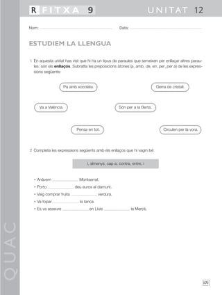 QUAC
171
1 En aquesta unitat has vist que hi ha un tipus de paraules que serveixen per enllaçar altres parau-
les: són els enllaços. Subratlla les preposicions àtones (a, amb, de, en, per, per a) de les expres-
sions següents:
2 Completa les expressions següents amb els enllaços que hi vagin bé:
• Anàvem Montserrat.
• Porto deu euros al damunt.
• Vaig comprar fruita verdura.
• Va topar la tanca.
• Es va asseure en Lluís la Mercè.
Nom: Data:
U N I TAT 12R F I T X A 9
ESTUDIEM LA LLENGUA
i, almenys, cap a, contra, entre, i
Pa amb xocolata. Gerra de cristall.
Va a València. Són per a la Berta.
Pensa en tot. Circulen per la vora.
 
