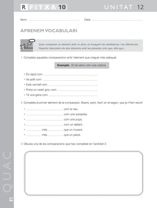 QUAC
172
1 Completa aquestes comparacions amb l’element que creguis més adequat:
Exemple: El veí xerra com una cotorra.
• És ràpid com
• Va polit com
• Està vermell com
• Porta un vestit groc com
• Té una gana com
2 Completa el primer element de la comparació. Abans, però, fixa’t en el segon, que ja t’hem escrit:
• com la neu.
• com una autopista.
• com una puça.
• com un elefant.
• més que un mussol.
• més que un pèsol.
3 Dibuixa una de les comparacions que has completat en l’activitat 2:
Nom: Data:
U N I TAT 12R F I T X A 10
APRENEM VOCABULARI
Quan comparem un element amb un altre, en busquem les semblances i les diferències.
Després relacionem els dos elements amb les paraules com, que, més que...
 