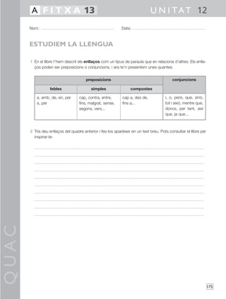 QUAC
175
1 En el llibre t’hem descrit els enllaços com un tipus de paraula que en relaciona d’altres. Els enlla-
ços poden ser preposicions o conjuncions, i ara te’n presentem unes quantes.
2 Tria deu enllaços del quadre anterior i fes-los aparèixer en un text breu. Pots consultar el llibre per
inspirar-te:
Nom: Data:
U N I TAT 12A F I T X A 13
ESTUDIEM LA LLENGUA
febles
a, amb, de, en, per
a, per
simples
cap, contra, entre,
fins, malgrat, sense,
segons, vers...
compostes
cap a, des de,
fins a...
conjuncions
i, o, però, que, sinó,
tot i això, mentre que,
doncs, per tant, així
que, ja que...
preposicions
 