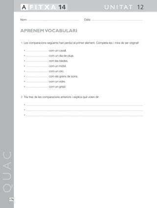 QUAC
176
1 Les comparacions següents han perdut el primer element. Completa-les i mira de ser original!
• com un cavall.
• com un dia de pluja.
• com les bledes.
• com un mòbil.
• com un circ.
• com els grans de sorra.
• com un vidre.
• com un gínjol.
2 Tria tres de les comparacions anteriors i explica què volen dir:
•
•
•
Nom: Data:
U N I TAT 12A F I T X A 14
APRENEM VOCABULARI
 