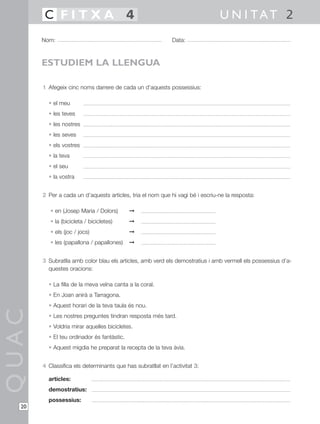 1 Afegeix cinc noms darrere de cada un d’aquests possessius:
• el meu
• les teves
• les nostres
• les seves
• els vostres
• la teva
• el seu
• la vostra
2 Per a cada un d’aquests articles, tria el nom que hi vagi bé i escriu-ne la resposta:
• en (Josep Maria / Dolors) ©
• la (bicicleta / bicicletes) ©
• els (joc / jocs) ©
• les (papallona / papallones) ©
3 Subratlla amb color blau els articles, amb verd els demostratius i amb vermell els possessius d’a-
questes oracions:
• La filla de la meva veïna canta a la coral.
• En Joan anirà a Tarragona.
• Aquest horari de la teva taula és nou.
• Les nostres preguntes tindran resposta més tard.
• Voldria mirar aquelles bicicletes.
• El teu ordinador és fantàstic.
• Aquest migdia he preparat la recepta de la teva àvia.
4 Classifica els determinants que has subratllat en l’activitat 3:
articles:
demostratius:
possessius:
QUAC
Nom: Data:
U N I TAT 2C F I T X A 4
20
ESTUDIEM LA LLENGUA
 