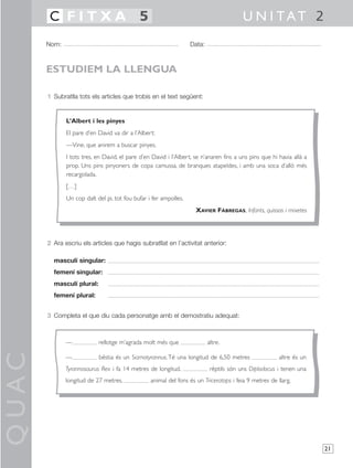QUAC
21
1 Subratlla tots els articles que trobis en el text següent:
2 Ara escriu els articles que hagis subratllat en l’activitat anterior:
masculí singular:
femení singular:
masculí plural:
femení plural:
3 Completa el que diu cada personatge amb el demostratiu adequat:
Nom: Data:
U N I TAT 2C F I T X A 5
ESTUDIEM LA LLENGUA
— rellotge m’agrada molt més que altre.
— bèstia és un Siamotyrannus.Té una longitud de 6,50 metres altre és un
Tyrannosaurus Rex i fa 14 metres de longitud. rèptils són uns Diplodocus i tenen una
longitud de 27 metres. animal del fons és un Triceratops i feia 9 metres de llarg.
L’Albert i les pinyes
El pare d’en David va dir a l’Albert:
—Vine, que anirem a buscar pinyes.
I tots tres, en David, el pare d’en David i l’Albert, se n’anaren fins a uns pins que hi havia allà a
prop. Uns pins pinyoners de copa camussa, de branques atapeïdes, i amb una soca d’allò més
recargolada.
[…]
Un cop dalt del pi, tot fou bufar i fer ampolles.
XAVIER FÀBREGAS, Infants, quissos i mixetes
 