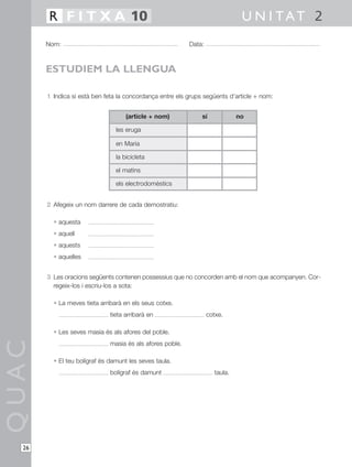 1 Indica si està ben feta la concordança entre els grups següents d’article + nom:
2 Afegeix un nom darrere de cada demostratiu:
• aquesta
• aquell
• aquests
• aquelles
3 Les oracions següents contenen possessius que no concorden amb el nom que acompanyen. Cor-
regeix-los i escriu-los a sota:
• La meves tieta arribarà en els seus cotxe.
tieta arribarà en cotxe.
• Les seves masia és als afores del poble.
masia és als afores poble.
• El teu bolígraf és damunt les seves taula.
bolígraf és damunt taula.
QUAC
Nom: Data:
U N I TAT 2R F I T X A 10
26
ESTUDIEM LA LLENGUA
(article + nom)
les eruga
en Maria
la bicicleta
el matins
els electrodomèstics
sí no
 