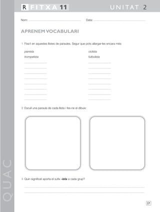 QUAC
27
1 Fixa’t en aquestes llistes de paraules. Segur que pots allargar-les encara més:
pianista ciclista
trompetista futbolista
2 Escull una paraula de cada llista i fes-ne el dibuix:
3 Quin significat aporta el sufix -ista a cada grup?
Nom: Data:
U N I TAT 2R F I T X A 11
APRENEM VOCABULARI
 