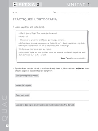 1 Llegeix aquest text amb molta atenció.
2 Algunes de les paraules del text que acabes de llegir tenen la primera lletra en majúscula. Clas-
sifica-les segons la característica que compleixin:
És la primera paraula del text.
Va després de punt.
És un nom propi.
Va després dels signes d’admiració i exclamació si assenyalen final d’oració.
QUAC
Nom: Data:
U N I TAT 1C F I T X A 2
6
PRACTIQUEM L’ORTOGRAFIA
—Què hi fas, aquí, Roald? Que vas perdre alguna cosa?
—Ei, no! I tu?
—Doncs que va agradar-me tant l’abadia que he volgut tornar-hi…
—El Peter ha dit el mateix –va respondre el Roald–. Mira-te’l… És allà baix. Per cert –va afegir–,
la Felicity és al confessionari. No crec que es confessi, més aviat s’amaga…
Tots dos es van mirar sense saber què més dir.
—Què, xavals? També em direu que heu tornat per veure de nou l’abadia després de ser-hi
abans-d’ahir i de veure-la ahir a la tele?
JORDI FOLCK, La guerra dels xiclets
 