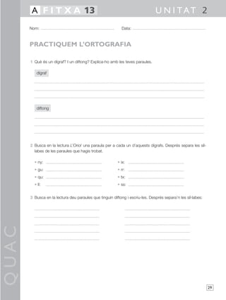 QUAC
29
1 Què és un dígraf? I un diftong? Explica-ho amb les teves paraules.
dígraf
diftong
2 Busca en la lectura L’Oriol una paraula per a cada un d’aquests dígrafs. Després separa les síl-
labes de les paraules que hagis trobat.
• ny: • ix:
• gu: • rr:
• qu: • tx:
• ll: • ss:
3 Busca en la lectura deu paraules que tinguin diftong i escriu-les. Després separa’n les síl·labes:
Nom: Data:
U N I TAT 2A F I T X A 13
PRACTIQUEM L’ORTOGRAFIA
 