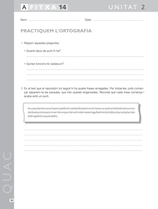 1 Respon aquestes preguntes:
• Quants tipus de punt hi ha?
• Quines funcions té cadascun?
2 En el text que et reproduïm tot seguit hi ha quatre frases amagades. Per trobar-les, pots comen-
çar separant-ne les paraules, que han quedat enganxades. Recorda que cada frase comença i
acaba amb un punt.
QUAC
Nom: Data:
U N I TAT 2A F I T X A 14
30
PRACTIQUEM L’ORTOGRAFIA
Iesvaquedarbensorprèsperquèelbolnoselidesfeiaalesmansliclavàunscopetsambelsditsielvasnoes-
desfeialasorpresaesconvertíenunpamdenasl’endemàalanitagafàelstresbolsdelacabanaielsplantàal-
bellmigdelstronquetsdelfoc.
 
