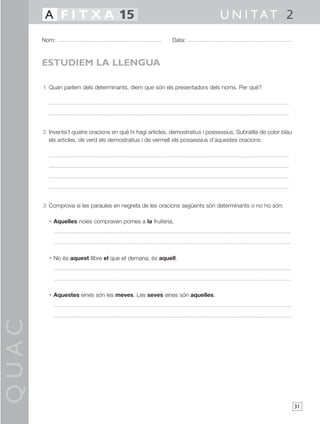 QUAC
31
1 Quan parlem dels determinants, diem que són els presentadors dels noms. Per què?
2 Inventa’t quatre oracions en què hi hagi articles, demostratius i possessius. Subratlla de color blau
els articles, de verd els demostratius i de vermell els possessius d’aquestes oracions:
3 Comprova si les paraules en negreta de les oracions següents són determinants o no ho són:
• Aquelles noies compraven pomes a la fruiteria.
• No és aquest llibre el que et demana, és aquell.
• Aquestes eines són les meves. Les seves eines són aquelles.
Nom: Data:
U N I TAT 2A F I T X A 15
ESTUDIEM LA LLENGUA
 