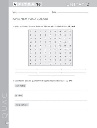 1 Busca en aquesta sopa de lletres vuit paraules que continguin el sufix -er, -era:
, , ,
, , ,
,
2 Classifica les paraules que has trobat segons el significat del sufix -er, -era:
nom d’arbre
recipient
ofici o professió
QUAC
Nom: Data:
U N I TAT 2A F I T X A 16
32
APRENEM VOCABULARI
S A L E R M N
P U S O P E R
O S A C T W O
M T B E W R F
E C A N D U O
R N T D F O R
A O E R E I N
A P R E R A R
L I A R A R R
E S N M O R E
O
A
T
O
M
P
T
R
E
R
P
E
C
I
R
E
R
E
R
A
 
