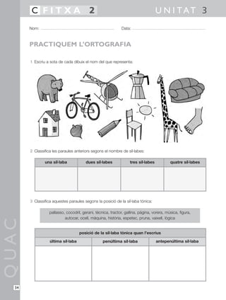 1 Escriu a sota de cada dibuix el nom del que representa:
2 Classifica les paraules anteriors segons el nombre de síl·labes:
3 Classifica aquestes paraules segons la posició de la síl·laba tònica:
QUAC
Nom: Data:
U N I TAT 3C F I T X A 2
34
PRACTIQUEM L’ORTOGRAFIA
una síl·laba dues síl·labes tres síl·labes quatre síl·labes
pallasso, cocodril, gerani, tècnica, tractor, gallina, pàgina, vorera, música, figura,
autocar, ocell, màquina, història, espetec, pruna, vaixell, lògica
última síl·laba penúltima síl·laba antepenúltima síl·laba
posició de la síl·laba tònica quan l’escrius
 