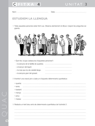 1 Totes aquestes persones estan fent cua. Observa atentament el dibuix i respon les preguntes se-
güents:
• Quin lloc ocupa cadascuna d’aquestes persones?:
– la senyora de la faldilla de quadres:
– el senyor del bigoti:
– la noia que du els cabells llargs:
– la senyora gran del gosset:
2 Inventa’t una oració per a cada un d’aquests determinants quantitatius:
• quanta:
• tants:
• bastant:
• menys:
• prou:
• massa:
3 Redacta un text breu amb els determinants quantitatius de l’activitat 2:
QUAC
Nom: Data:
U N I TAT 3C F I T X A 4
36
ESTUDIEM LA LLENGUA
 