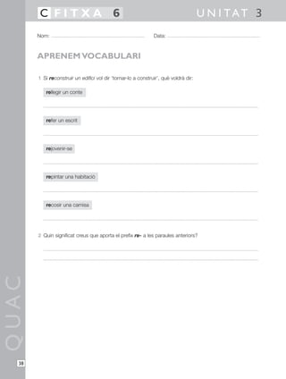 1 Si reconstruir un edifici vol dir ‘tornar-lo a construir’, què voldrà dir:
rellegir un conte
refer un escrit
rejovenir-se
repintar una habitació
recosir una camisa
2 Quin significat creus que aporta el prefix re- a les paraules anteriors?
QUAC
Nom: Data:
U N I TAT 3C F I T X A 6
38
APRENEM VOCABULARI
 