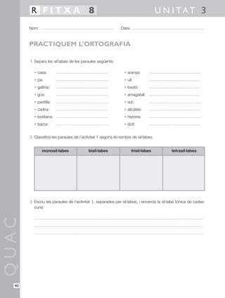 1 Separa les síl·labes de les paraules següents:
• casa: • aranya:
• pa: • ull:
• gallina: • bastó:
• gos: • amagatall:
• pastilla: • sol:
• cadira: • alicates:
• botifarra: • història:
• barca: • dofí:
2 Classifica les paraules de l’activitat 1 segons el nombre de síl·labes:
3 Escriu les paraules de l’activitat 1, separades per síl·labes, i encercla la síl·laba tònica de cadas-
cuna:
QUAC
Nom: Data:
U N I TAT 3R F I T X A 8
40
PRACTIQUEM L’ORTOGRAFIA
monosíl·labes bisíl·labes trisíl·labes tetrasíl·labes
 