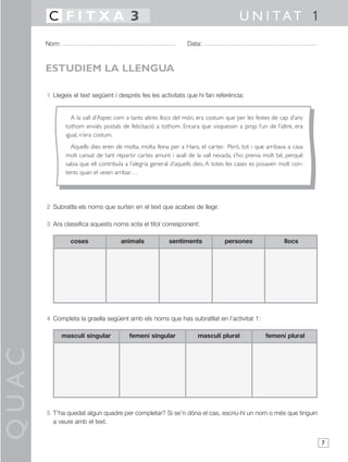 QUAC
7
1 Llegeix el text següent i després fes les activitats que hi fan referència:
2 Subratlla els noms que surten en el text que acabes de llegir.
3 Ara classifica aquests noms sota el títol corresponent:
4 Completa la graella següent amb els noms que has subratllat en l’activitat 1:
5 T’ha quedat algun quadre per completar? Si se’n dóna el cas, escriu-hi un nom o més que tinguin
a veure amb el text.
Nom: Data:
U N I TAT 1C F I T X A 3
ESTUDIEM LA LLENGUA
coses animals sentiments persones llocs
masculí singular femení singular masculí plural femení plural
A la vall d’Asper, com a tants altres llocs del món, era costum que per les festes de cap d’any
tothom enviés postals de felicitació a tothom. Encara que visquessin a prop l’un de l’altre, era
igual, n’era costum.
Aquells dies eren de molta, molta feina per a Hans, el carter. Però, tot i que arribava a casa
molt cansat de tant repartir cartes amunt i avall de la vall nevada, s’ho prenia molt bé, perquè
sabia que ell contribuïa a l’alegria general d’aquells dies. A totes les cases es posaven molt con-
tents quan el veien arribar…
 