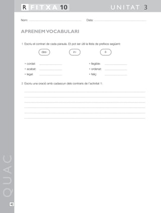 1 Escriu el contrari de cada paraula. Et pot ser útil la llista de prefixos següent:
• cordat: • llegible:
• acabat: • ordenat:
• legal: • feliç:
2 Escriu una oració amb cadascun dels contraris de l’activitat 1:
QUAC
Nom: Data:
U N I TAT 3R F I T X A 10
42
APRENEM VOCABULARI
des- in- il-
 
