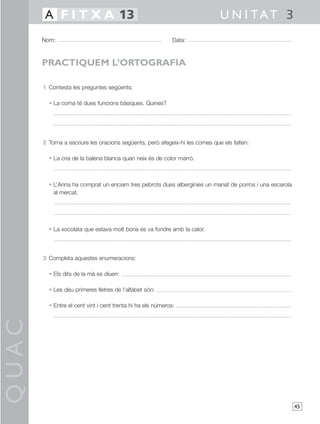 QUAC
45
1 Contesta les preguntes següents:
• La coma té dues funcions bàsiques. Quines?
2 Torna a escriure les oracions següents, però afegeix-hi les comes que els falten:
• La cria de la balena blanca quan neix és de color marró.
• L’Anna ha comprat un enciam tres pebrots dues albergínies un manat de porros i una escarola
al mercat.
• La xocolata que estava molt bona es va fondre amb la calor.
3 Completa aquestes enumeracions:
• Els dits de la mà es diuen:
• Les deu primeres lletres de l’alfabet són:
• Entre el cent vint i cent trenta hi ha els números:
Nom: Data:
U N I TAT 3A F I T X A 13
PRACTIQUEM L’ORTOGRAFIA
 