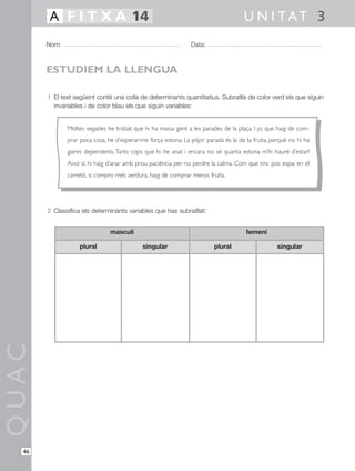 1 El text següent conté una colla de determinants quantitatius. Subratlla de color verd els que siguin
invariables i de color blau els que siguin variables:
2 Classifica els determinants variables que has subratllat:
QUAC
Nom: Data:
U N I TAT 3A F I T X A 14
46
ESTUDIEM LA LLENGUA
Moltes vegades he trobat que hi ha massa gent a les parades de la plaça. I jo, que haig de com-
prar poca cosa, he d’esperar-me força estona. La pitjor parada és la de la fruita, perquè no hi ha
gaires dependents.Tants cops que hi he anat i encara no sé quanta estona m’hi hauré d’estar!
Això sí, hi haig d’anar amb prou paciència per no perdre la calma. Com que tinc poc espai en el
carretó, si compro més verdura, haig de comprar menys fruita.
plural singular plural singular
masculí femení
 
