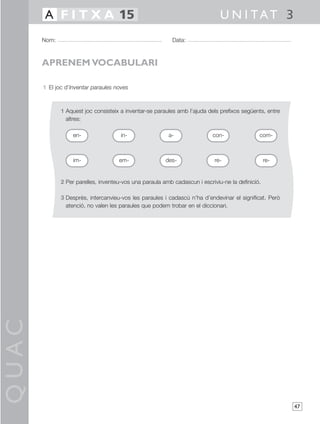QUAC
47
1 El joc d’Inventar paraules noves
1 Aquest joc consisteix a inventar-se paraules amb l’ajuda dels prefixos següents, entre
altres:
2 Per parelles, inventeu-vos una paraula amb cadascun i escriviu-ne la definició.
3 Després, intercanvieu-vos les paraules i cadascú n’ha d’endevinar el significat. Però
atenció, no valen les paraules que podem trobar en el diccionari.
Nom: Data:
U N I TAT 3A F I T X A 15
APRENEM VOCABULARI
en- in- a- con-
im- em- des- re- re-
com-
 