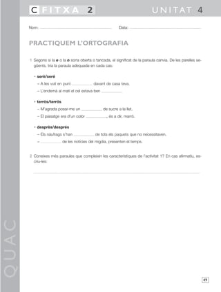 QUAC
49
1 Segons si la e o la o sona oberta o tancada, el significat de la paraula canvia. De les parelles se-
güents, tria la paraula adequada en cada cas:
• serè/seré
– A les vuit en punt davant de casa teva.
– L’endemà al matí el cel estava ben
• terròs/terrós
– M’agrada posar-me un de sucre a la llet.
– El paisatge era d’un color , és a dir, marró.
• desprès/després
– Els nàufrags s’han de tots els paquets que no necessitaven.
– de les notícies del migdia, presenten el temps.
2 Coneixes més paraules que compleixin les característiques de l’activitat 1? En cas afirmatiu, es-
criu-les:
Nom: Data:
U N I TAT 4C F I T X A 2
PRACTIQUEM L’ORTOGRAFIA
 